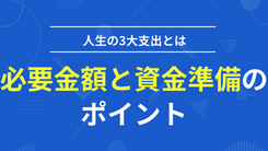 人生の3大支出とは！必要金額と資金準備のポイントを解説